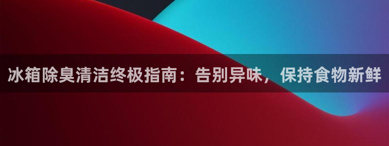 尊龙凯时网娱乐官网：冰箱除臭清洁终极指南：告别异味，保持